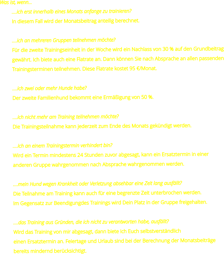 Was ist, wenn... ….ich erst innerhalb eines Monats anfange zu trainieren? In diesem Fall wird der Monatsbeitrag anteilig berechnet.  ….ich an mehreren Gruppen teilnehmen möchte? Für die zweite Trainingseinheit in der Woche wird ein Nachlass von 30 % auf den Grundbeitrag gewährt. Ich biete auch eine Flatrate an. Dann können Sie nach Absprache an allen passenden Trainingsterminen teilnehmen. Diese Flatrate kostet 95 €/Monat.  ….ich zwei oder mehr Hunde habe? Der zweite Familienhund bekommt eine Ermäßigung von 50 %.  ….ich nicht mehr am Training teilnehmen möchte? Die Trainingsteilnahme kann jederzeit zum Ende des Monats gekündigt werden.  ….ich an einem Trainingstermin verhindert bin? Wird ein Termin mindestens 24 Stunden zuvor abgesagt, kann ein Ersatztermin in einer anderen Gruppe wahrgenommen nach Absprache wahrgenommen werden.  ….mein Hund wegen Krankheit oder Verletzung absehbar eine Zeit lang ausfällt? Die Teilnahme am Training kann auch für eine begrenzte Zeit unterbrochen werden.  Im Gegensatz zur Beendigungdes Trainings wird Dein Platz in der Gruppe freigehalten.  ….das Training aus Gründen, die ich nicht zu verantworten habe, ausfällt? Wird das Training von mir abgesagt, dann biete ich Euch selbstverständlich  einen Ersatztermin an. Feiertage und Urlaub sind bei der Berechnung der Monatsbeiträge bereits mindernd berücksichtigt.