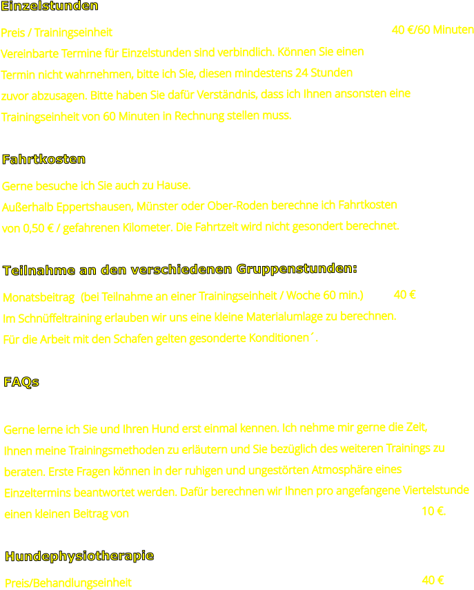 Einzelstunden Preis / Trainingseinheit											40 €/60 Minuten Vereinbarte Termine für Einzelstunden sind verbindlich. Können Sie einen  Termin nicht wahrnehmen, bitte ich Sie, diesen mindestens 24 Stunden  zuvor abzusagen. Bitte haben Sie dafür Verständnis, dass ich Ihnen ansonsten eine  Trainingseinheit von 60 Minuten in Rechnung stellen muss.  Fahrtkosten Gerne besuche ich Sie auch zu Hause.  Außerhalb Eppertshausen, Münster oder Ober-Roden berechne ich Fahrtkosten  von 0,50 € / gefahrenen Kilometer. Die Fahrtzeit wird nicht gesondert berechnet.  Teilnahme an den verschiedenen Gruppenstunden: Monatsbeitrag	(bei Teilnahme an einer Trainingseinheit / Woche 60 min.)		40 € Im Schnüffeltraining erlauben wir uns eine kleine Materialumlage zu berechnen. Für die Arbeit mit den Schafen gelten gesonderte Konditionen´.  FAQs  Gerne lerne ich Sie und Ihren Hund erst einmal kennen. Ich nehme mir gerne die Zeit, Ihnen meine Trainingsmethoden zu erläutern und Sie bezüglich des weiteren Trainings zu  beraten. Erste Fragen können in der ruhigen und ungestörten Atmosphäre eines  Einzeltermins beantwortet werden. Dafür berechnen wir Ihnen pro angefangene Viertelstunde einen kleinen Beitrag von 												10 €.  Hundephysiotherapie Preis/Behandlungseinheit												40 €